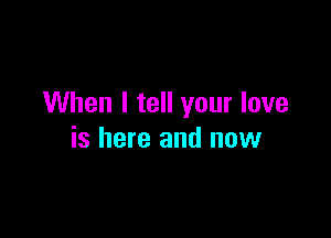 When I tell your love

is here and now