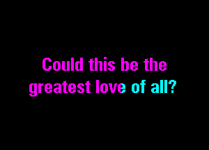 Could this he the

greatest love of all?