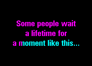 Some people wait

a lifetime for
a moment like this...