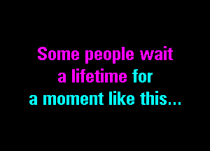 Some people wait

a lifetime for
a moment like this...