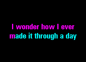 I wonder how I ever

made it through a day