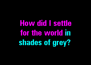 How did I settle

for the world in
shades of grey?