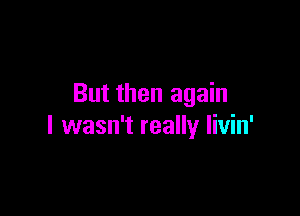 But then again

I wasn't really Iivin'