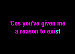 'Cos you've given me

a reason to exist