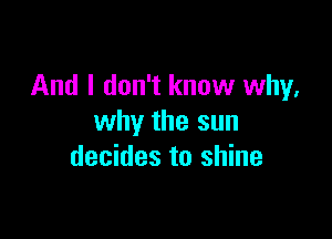 And I don't know why,

why the sun
decides to shine