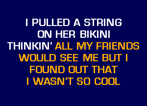 I PULLED A STRING
ON HER BIKINI
THINKIN' ALL MY FRIENDS
WOULD SEE ME BUT I
FOUND OUT THAT
I WASN'T SO COOL