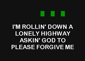 I'M ROLLIN' DOWN A

LONELY HIGHWAY
ASKIN' GOD TO
PLEASE FORGIVE ME
