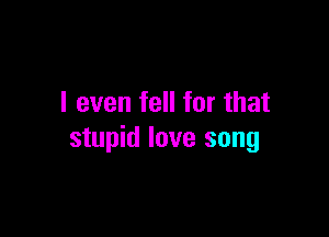 I even fell for that

stupid love song