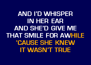 AND I'D WHISPER
IN HER EAR
AND SHE'D GIVE ME
THAT SMILE FOR AWHILE
'CAUSE SHE KNEW
IT WASN'T TRUE