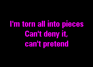 I'm torn all into pieces

Can't deny it,
can't pretend