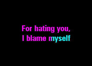 For hating you,

I blame myself