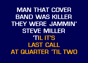 MAN THAT COVER
BAND WAS KILLER
THEY WERE JAMMIN'
STEVE MILLER
'TIL IT'S
LAST CALL
AT QUARTER 'TIL TWO