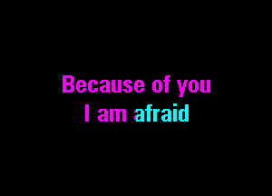 Because of you

I am afraid