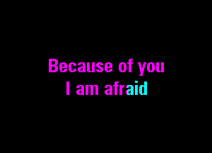 Because of you

I am afraid