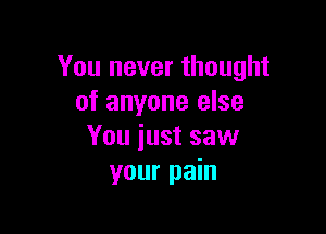 You never thought
of anyone else

You iust saw
your pain