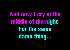 And now I cry in the
middle of the night

For the same
damn thing...