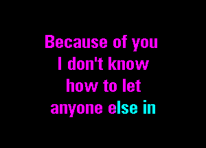 Because of you
I don't know

how to let
anyone else in