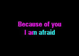 Because of you

I am afraid