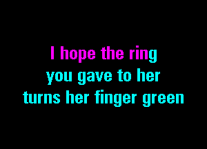I hope the ring

you gave to her
turns her finger green