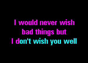 I would never wish

bad things but
I don't wish you well