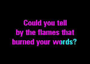 Could you tell

by the flames that
burned your words?