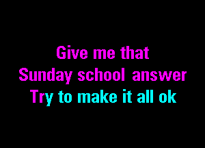 Give me that

Sunday school answer
Try to make it all ok