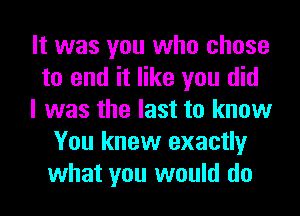 It was you who chose
to end it like you did
I was the last to know
You knew exactly
what you would do