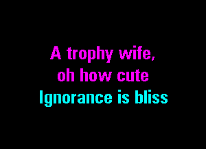 A trophy wife,

oh how cute
Ignorance is bliss