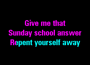 Give me that

Sunday school answer
Repent yourself away