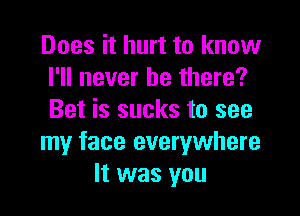 Does it hurt to know
I'll never be there?

Bet is sucks to see
my face everywhere
It was you