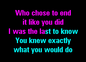 Who chose to end
it like you did

I was the last to know
You knew exactly
what you would do