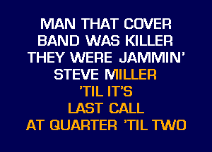 MAN THAT COVER
BAND WAS KILLER
THEY WERE JAMMIN'
STEVE MILLER
'TIL IT'S
LAST CALL
AT QUARTER 'TIL TWO