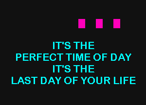 IT'S THE
PERFECT TIME OF DAY
IT'S THE
LAST DAY OF YOUR LIFE