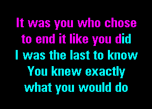 It was you who chose
to end it like you did
I was the last to know
You knew exactly
what you would do