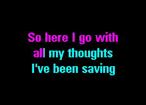 So here I go with

all my thoughts
I've been saving