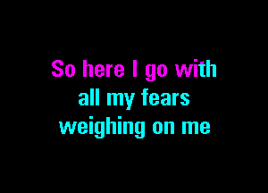 So here I go with

all my fears
weighing on me