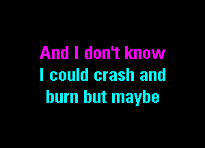 And I don't know

I could crash and
burn but maybe