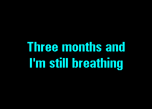 Three months and

I'm still breathing