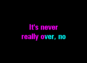 It's never

really over, no