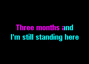 Three months and

I'm still standing here