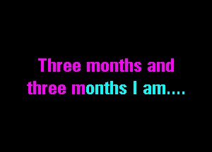 Three months and

three months I am....