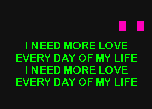 I NEED MORE LOVE
EVERY DAY OF MY LIFE
I NEED MORE LOVE
EVERY DAY OF MY LIFE