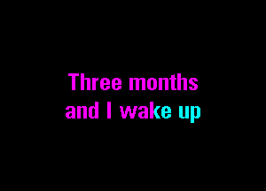 Three months

and I wake up