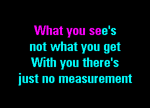 What you see's
not what you get

With you there's
just no measurement