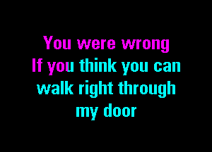 You were wrong
If you think you can

walk right through
my door