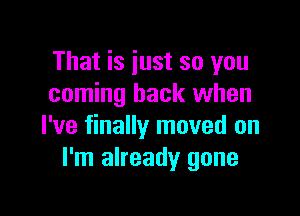 That is just so you
coming back when

I've finally moved on
I'm already gone