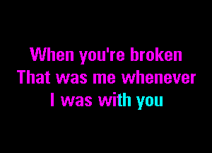 When you're broken

That was me whenever
I was with you