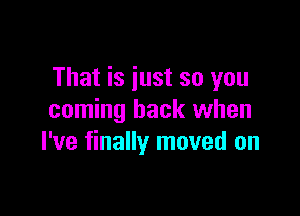 That is just so you

coming back when
I've finally moved on