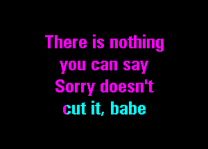 There is nothing
you can say

Sorry doesn't
cut it, babe