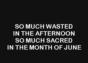 SO MUCH WASTED
IN THEAFTERNOON
SO MUCH SACRED

IN THE MONTH OF JUNE